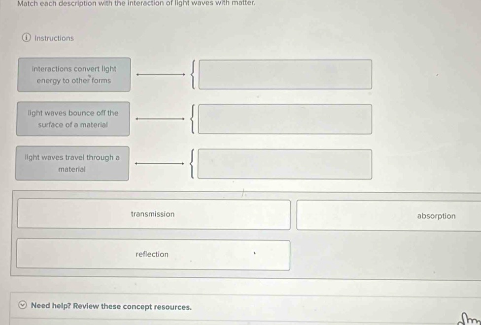 Match each description with the interaction of light waves with matter.
① Instructions
interactions convert light
energy to other forms
light waves bounce off the
surface of a material
light waves travel through a
material
transmission absorption
reflection
Need help? Review these concept resources.