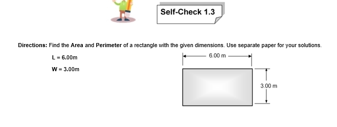 Self-Check 1.3 
Directions: Find the Area and Perimeter of a rectangle with the given dimensions. Use separate paper for your solutions.
L=6.00m
W=3.00m