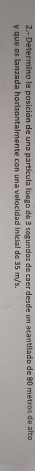 2.- Determino la posición de una partícula luego de 3 segundos de caer desde un acantilado de 80 metros de alto 
y que es lanzada horizontalmente con una velocidad inicial de 35 m/s.