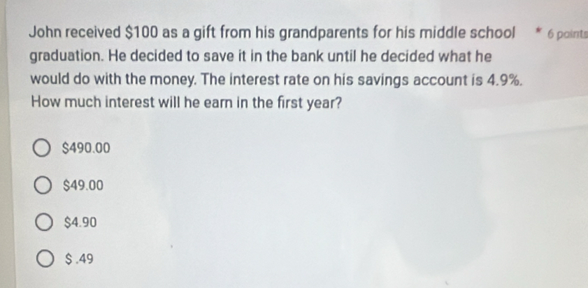 John received $100 as a gift from his grandparents for his middle school 6 paints
graduation. He decided to save it in the bank until he decided what he
would do with the money. The interest rate on his savings account is 4.9%.
How much interest will he earn in the first year?
$490.00
$49.00
$4.90
$ .49