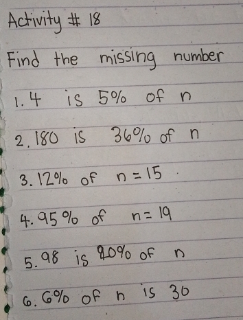 Activity#18 
Find the missing number 
1. 4 is 5% of n
2. 180 is 36% of n
3. 12% of n=15
4. 95 % of n=19
5. 98 is 90% of n
6. G% oF n is 30