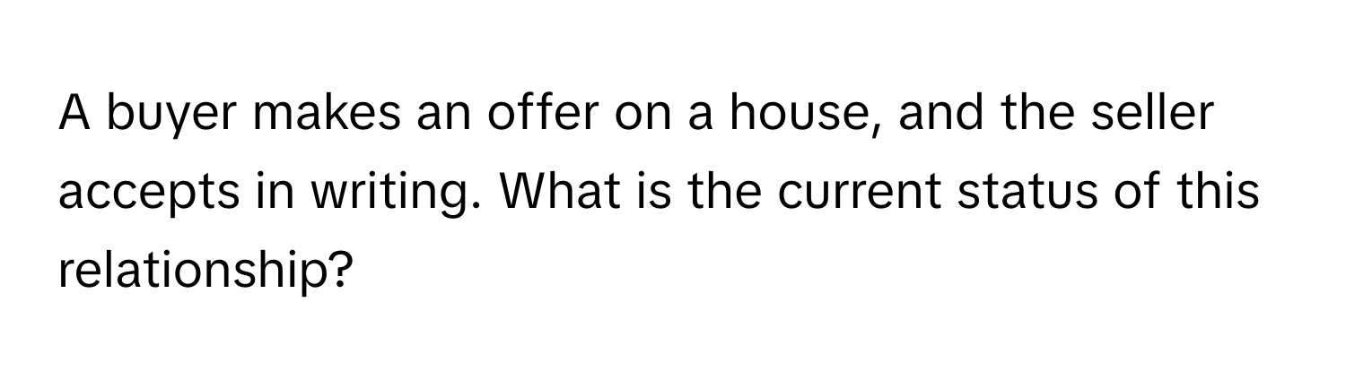 A buyer makes an offer on a house, and the seller accepts in writing. What is the current status of this relationship?