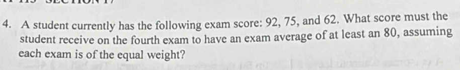 A student currently has the following exam score: 92, 75, and 62. What score must the 
student receive on the fourth exam to have an exam average of at least an 80, assuming 
each exam is of the equal weight?