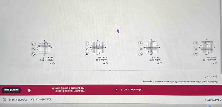 ORARY MATH Kenzie Mccormick 10/20/23 3:19 PM
This quiz: 16 point(s) possible
Question 1 of 16 This question: 1 point(s) possible Submit quiz
Sketch the graph of the quadratic function. Give the vertex and axis of symmetry
f(x)=-x^2+3
A
B.
C.
D.
axis vertex (0,-3)
vertex (3,0)
(-3,0):
x=0 ands x=3 vertex (0,3): vertex axis -3
.