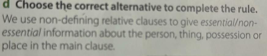 Choose the correct alternative to complete the rule. 
We use non-defining relative clauses to give essential/non- 
essential information about the person, thing, possession or 
place in the main clause.