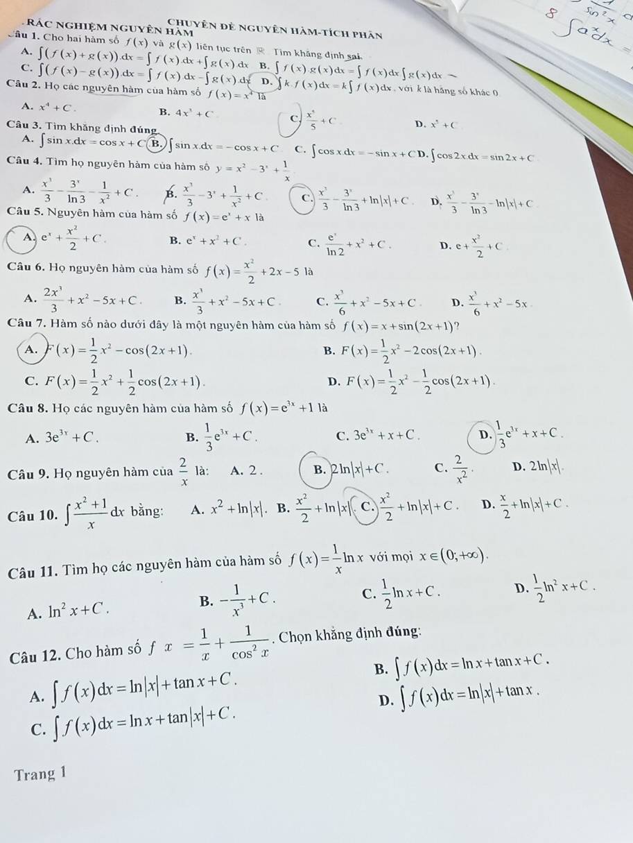 Rác nghiệm nguyên hám
Chuyên đẻ nguyên hàm-tích phân
Câu 1. Cho hai hàm số f(x) và g(x) liên tục trên  Tim khăng định sai
A.
C. ∈t (f(x)+g(x)).dx=∈t f(x).dx+∈t g(x).dx B. ∈t f(x).g(x)dx=∈t f(x)dx∈t g(x)dx-
∈t (f(x)-g(x)).dx=∈t f(x).dx-∈t g(x).dx D.
Câu 2. Họ các nguyên hàm của hàm số f(x)=x^4T_2 ∈t k.f(x)dx=k∈t f(x) dx , với k là hãng số khác 0
B. 4x^3+C
A. x^4+C. C.  x^4/5 +C D. x^5+C
Câu 3. Tìm khăng định đúng
A. ∈t sin x.dx=cos x+C B. sin x.dx=-cos x+C C. ∈t cos xdx=-sin x+ C D. ∈t cos 2xdx=sin 2x+C
Câu 4. Tìm họ nguyên hàm của hàm số y=x^2-3^x+ 1/x 
A.  x^3/3 - 3^x/ln 3 - 1/x^2 +C. B.  x^3/3 -3^x+ 1/x^2 +C C.  x^3/3 - 3^x/ln 3 +ln |x|+C D.  x^3/3 - 3^x/ln 3 -ln |x|+C
Câu 5. Nguyên hàm của hàm số f(x)=e^x+x|a
A. e^x+ x^2/2 +C. B. e^x+x^2+C. C.  e^x/ln 2 +x^2+C. D. e+ x^2/2 +C
Câu 6. Họ nguyên hàm của hàm số f(x)= x^2/2 +2x-5 là
A.  2x^3/3 +x^2-5x+C. B.  x^3/3 +x^2-5x+C C.  x^3/6 +x^2-5x+C D.  x^3/6 +x^2-5x
Câu 7. Hàm số nào dưới đây là một nguyên hàm của hàm số f(x)=x+sin (2x+1)
A. (x)= 1/2 x^2-cos (2x+1). F(x)= 1/2 x^2-2cos (2x+1).
B.
C. F(x)= 1/2 x^2+ 1/2 cos (2x+1). F(x)= 1/2 x^2- 1/2 cos (2x+1).
D.
Câu 8. Họ các nguyên hàm của hàm số f(x)=e^(3x)+1 là
A. 3e^(3x)+C. B.  1/3 e^(3x)+C. C. 3e^(3x)+x+C. D.  1/3 e^(3x)+x+C.
Câu 9. Họ nguyên hàm của  2/x  là: A. 2 . B. 2 ln |x|+C. C.  2/x^2 · D. 2ln |x|.
Câu 10. ∈t  (x^2+1)/x dx bằng: A. x^2+ln |x| B.  x^2/2 +ln |x| C.  x^2/2 +ln |x|+C. D.  x/2 +ln |x|+C.
Câu 11. Tìm họ các nguyên hàm của hàm số f(x)= 1/x ln x với mọi x∈ (0;+∈fty ).
C.  1/2 ln x+C. D.  1/2 ln^2x+C.
A. In^2x+C.
B. - 1/x^3 +C.
Câu 12. Cho hàm số fx= 1/x + 1/cos^2x . Chọn khắng định đúng:
A. ∈t f(x)dx=ln |x|+tan x+C. B. ∈t f(x)dx=ln x+tan x+C.
D. ∈t f(x)dx=ln |x|+tan x.
C. ∈t f(x)dx=ln x+tan |x|+C.
Trang 1