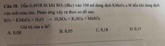 Dẫn 0,4958 lit khí SO_2 (đkc) vào 100 ml dung dịch KMnO4 a M đến khi dung dịch
vừa mất màu tím. Phản ứng xảy ra theo sơ đồ sau:
SO_2+KMnO_4+H_2Oto H_2SO_4+K_2SO_4+MnSO_4
Giá trị của a là?
A. 0,08 B. 0,05 C. 0,18 D. 0,15