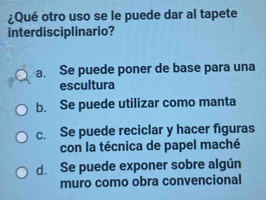 ¿Qué otro uso se le puede dar al tapete
interdisciplinario?
a. Se puede poner de base para una
escultura
b. Se puede utilizar como manta
c. Se puede reciclar y hacer figuras
con la técnica de papel maché
d. Se puede exponer sobre algún
muro como obra convencional