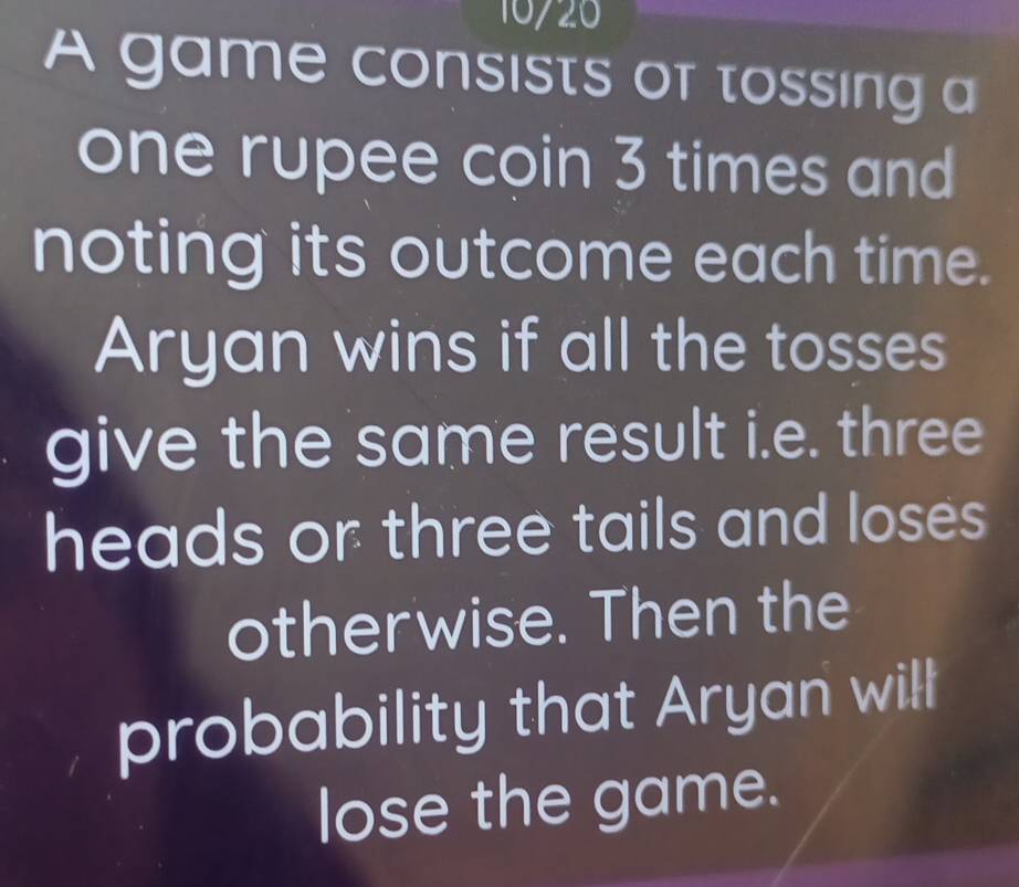 10720 
A game consists of tossing a 
one rupee coin 3 times and 
noting its outcome each time. 
Aryan wins if all the tosses 
give the same result i.e. three 
heads or three tails and loses 
otherwise. Then the 
probability that Aryan will 
lose the game.