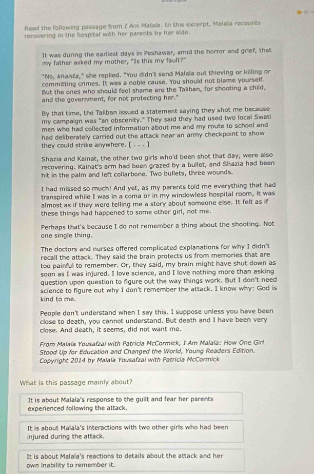  ( 
Read the following passage from / Am Malala. In this excerpt, Malala recounts
recovering in the hospital with her parents by her side
It was during the earliest days in Peshawar, amid the horror and grief, that
my father asked my mother, "Is this my fault?"
"No, khaista," she replied. "You didn't send Malala out thieving or killing or
committing crimes. It was a noble cause. You should not blame yourself.
But the ones who should feel shame are the Taliban, for shooting a child,
and the government, for not protecting her."
By that time, the Taliban issued a statement saying they shot me because
my campaign was "an obscenity." They said they had used two local Swati
men who had collected information about me and my route to school and
had deliberately carried out the attack near an army checkpoint to show
they could strike anywhere. [ . . . ]
Shazia and Kainat, the other two girls who'd been shot that day, were also
recovering. Kainat's arm had been grazed by a bullet, and Shazia had been
hit in the palm and left collarbone. Two bullets, three wounds.
I had missed so much! And yet, as my parents told me everything that had
transpired while I was in a coma or in my windowless hospital room, it was
almost as if they were telling me a story about someone else. It felt as if
these things had happened to some other girl, not me.
Perhaps that's because I do not remember a thing about the shooting. Not
one single thing.
The doctors and nurses offered complicated explanations for why I didn't
recall the attack. They said the brain protects us from memories that are
too painful to remember. Or, they said, my brain might have shut down as
soon as I was injured. I love science, and I love nothing more than asking
question upon question to figure out the way things work. But I don't need
science to figure out why I don't remember the attack. I know why: God is
kind to me.
People don't understand when I say this. I suppose unless you have been
close to death, you cannot understand. But death and I have been very
close. And death, it seems, did not want me.
From Malala Yousafzai with Patricia McCormick, I Am Malala: How One Girl
Stood Up for Education and Changed the World, Young Readers Edition.
Copyright 2014 by Malala Yousafzai with Patricia McCormick
What is this passage mainly about?
It is about Malala's response to the guilt and fear her parents
experienced following the attack.
It is about Malala's interactions with two other girls who had been
injured during the attack.
It is about Malala's reactions to details about the attack and her
own inability to remember it.