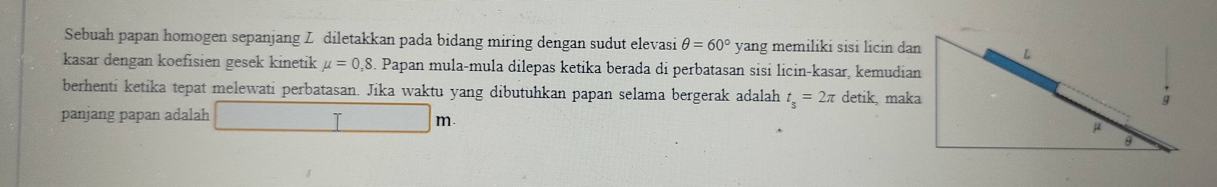 Sebuah papan homogen sepanjang Z diletakkan pada bidang miring dengan sudut elevasi θ =60° yang memiliki sisi licin dan 
kasar dengan koefisien gesek kinetik mu =0.8 A Papan mula-mula dilepas ketika berada di perbatasan sɨsɨ licin-kasar, kemudian 
berhenti ketika tepat melewati perbatasan. Jika waktu yang dibutuhkan papan selama bergerak adalah t_s=2π detik, maka 
panjang papan adalah T m