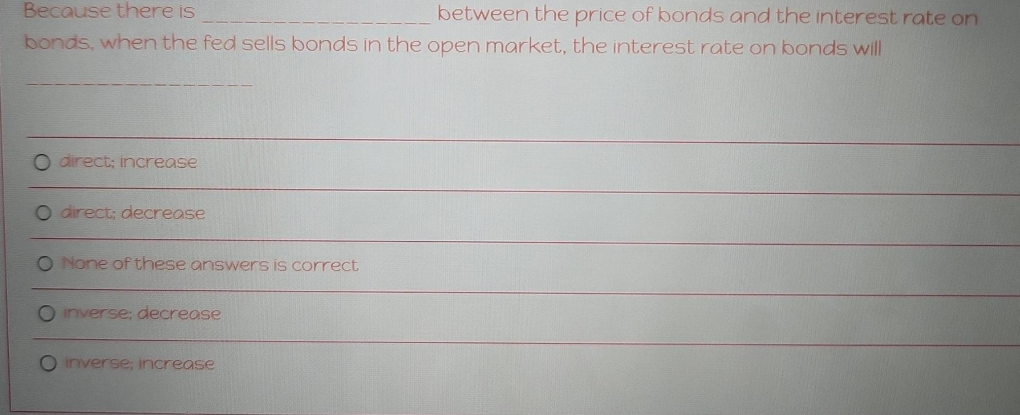 Because there is _between the price of bonds and the interest rate on
bonds, when the fed sells bonds in the open market, the interest rate on bonds will
_
direct; increase
_
direct; decrease
_
None of these answers is correct
_
inverse; decrease
inverse; increase