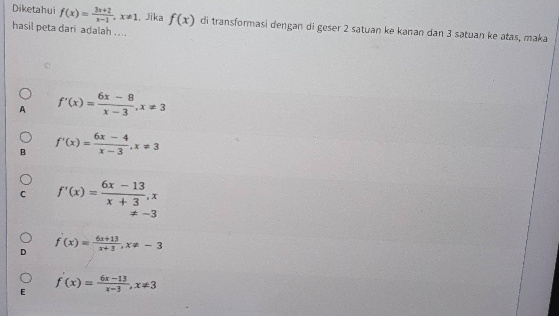 Diketahui f(x)= (3x+2)/x-1 , x!= 1 , Jika f(x) di transformasi dengan di geser 2 satuan ke kanan dan 3 satuan ke atas, maka
hasil peta dari adalah ....
A f'(x)= (6x-8)/x-3 , x!= 3
B f'(x)= (6x-4)/x-3 , x!= 3
C f'(x)= (6x-13)/x+3 , x
!= -3
f'(x)= (6x+13)/x+3 , x!= -3
E f'(x)= (6x-13)/x-3 , x!= 3