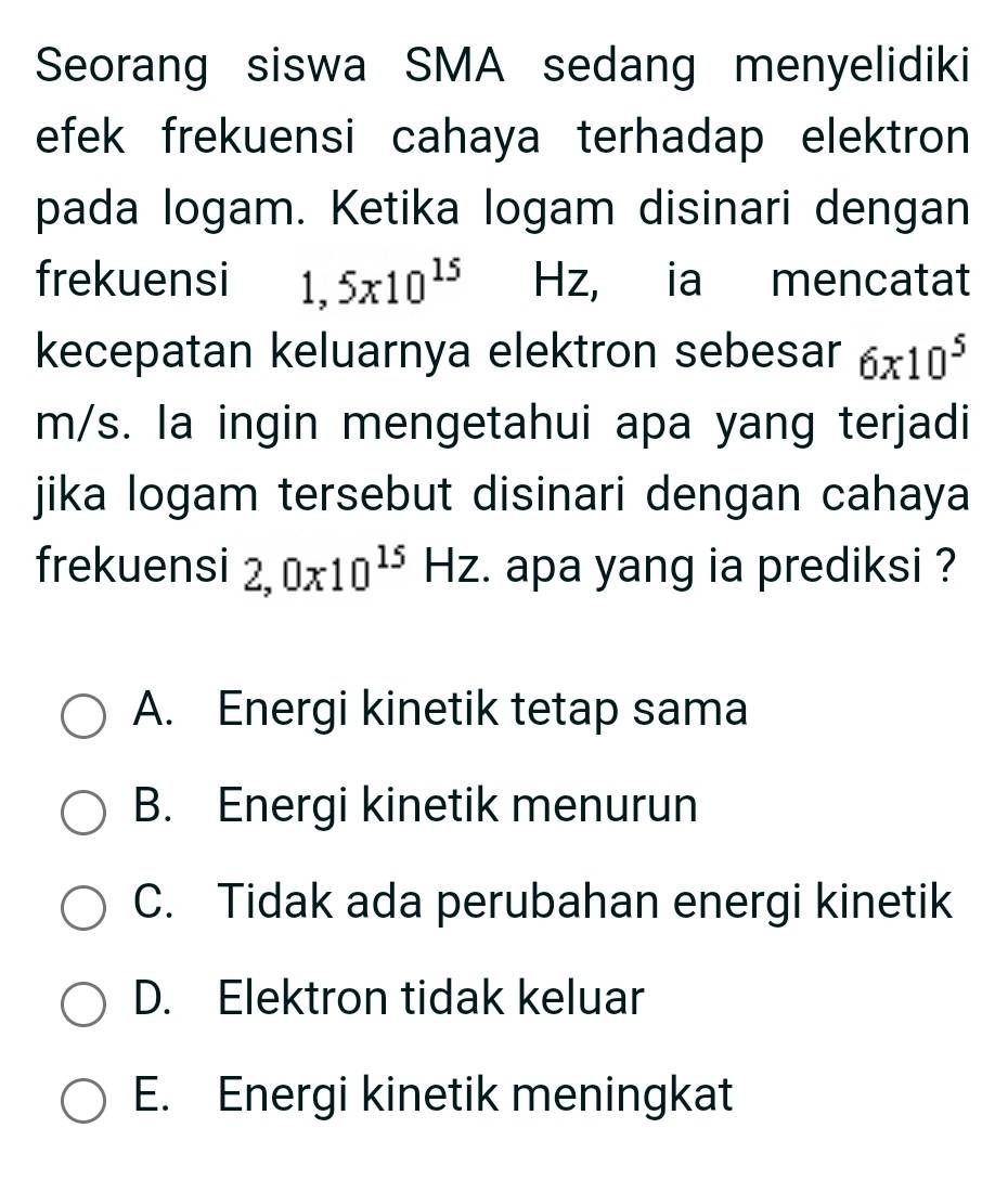 Seorang siswa SMA sedang menyelidiki
efek frekuensi cahaya terhadap elektron 
pada logam. Ketika logam disinari dengan
frekuensi 1,5x10^(15) Hz, ia mencatat
kecepatan keluarnya elektron sebesar 6* 10^5
m/s. la ingin mengetahui apa yang terjadi
jika logam tersebut disinari dengan cahaya
frekuensi 2,0x10^(15)Hz. apa yang ia prediksi ?
A. Energi kinetik tetap sama
B. Energi kinetik menurun
C. Tidak ada perubahan energi kinetik
D. Elektron tidak keluar
E. Energi kinetik meningkat