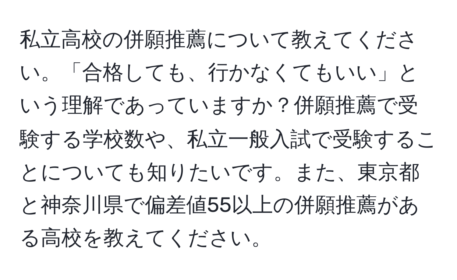 私立高校の併願推薦について教えてください。「合格しても、行かなくてもいい」という理解であっていますか？併願推薦で受験する学校数や、私立一般入試で受験することについても知りたいです。また、東京都と神奈川県で偏差値55以上の併願推薦がある高校を教えてください。