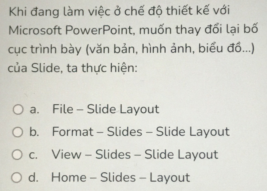 Khi đang làm việc ở chế độ thiết kế với
Microsoft PowerPoint, muốn thay đổi lại bố
cục trình bày (văn bản, hình ảnh, biểu đồ...)
của Slide, ta thực hiện:
a. File - Slide Layout
b. Format - Slides - Slide Layout
c. View - Slides - Slide Layout
d. Home - Slides - Layout