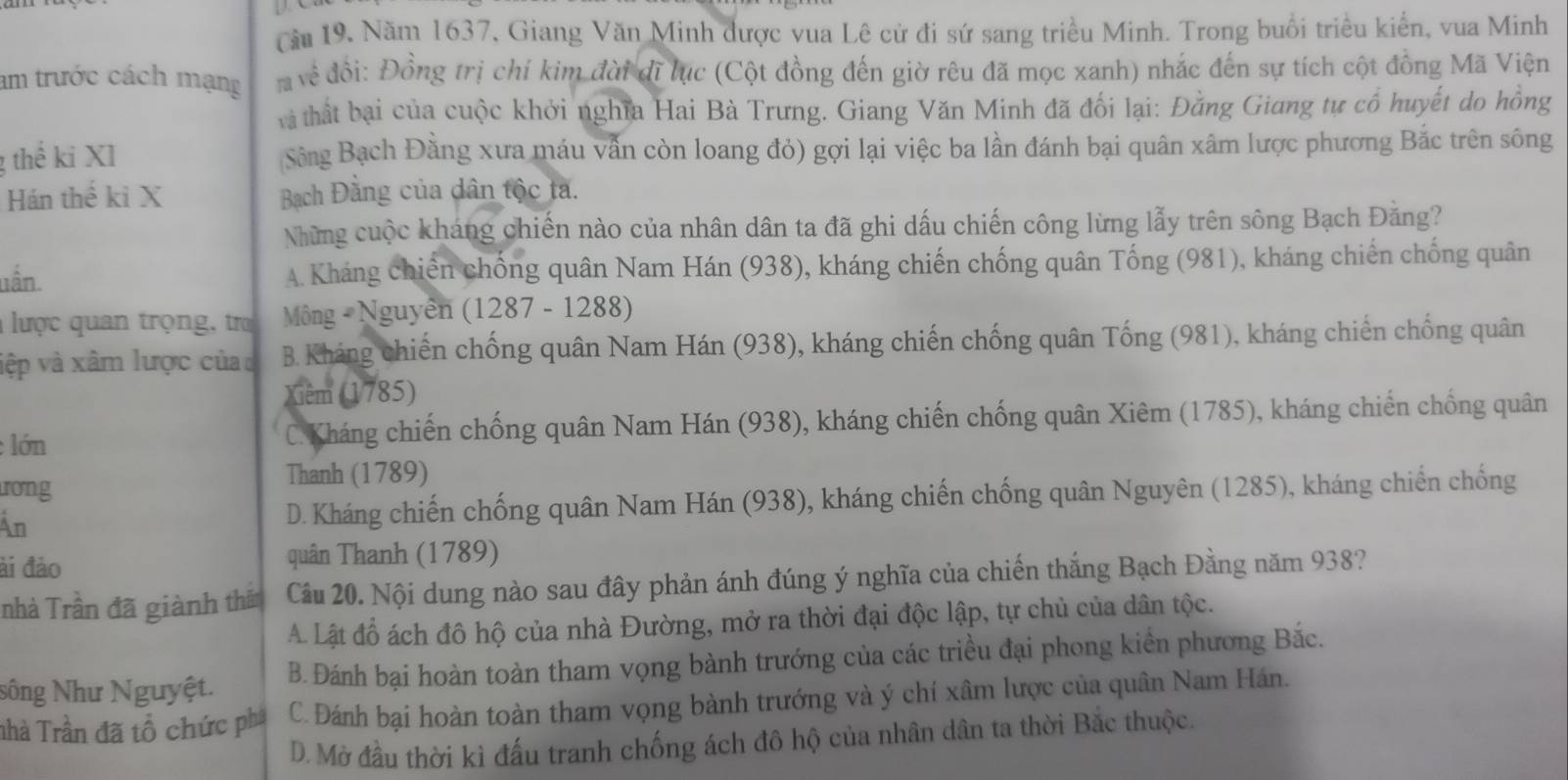 Cău 19. Năm 1637, Giang Văn Minh được vua Lê cử đi sứ sang triều Minh. Trong buổi triều kiển, vua Minh
am trước cách mạng   về đổi: Đồng trị chí kim đài dĩ lục (Cột đồng đến giờ rêu đã mọc xanh) nhắc đến sự tích cột đồng Mã Viện
tà thất bại của cuộc khởi nghĩa Hai Bà Trưng. Giang Văn Minh đã đối lại: Đằng Giang tự cổ huyết do hồng
g thể ki XI Sông Bạch Đằng xưa máu vẫn còn loang đỏ) gợi lại việc ba lần đánh bại quân xâm lược phương Bắc trên sông
Hán thế kỉ X  Bạch Đằng của dân tộc ta.
Những cuộc kháng chiến nào của nhân dân ta đã ghi dấu chiến công lừng lẫy trên sông Bạch Đằng?
uần. A. Kháng chiến chống quân Nam Hán (938), kháng chiến chống quân Tống (981), kháng chiến chống quân
lược quan trọng, tra Mông - Nguyễn (1287 - 1288)
vệp và xâm lược củac B. Kháng chiến chống quân Nam Hán (938), kháng chiến chống quân Tống (981), kháng chiến chống quân
Xiêm (1785)
lớn C. Kháng chiến chống quân Nam Hán (938), kháng chiến chống quân Xiêm (1785), kháng chiến chống quân
ưong
Thanh (1789)
An D. Kháng chiến chống quân Nam Hán (938), kháng chiến chống quân Nguyên (1285), kháng chiến chống
ài đảo quân Thanh (1789)
nhà Trần đã giành thắ Câu 20. Nội dung nào sau đây phản ánh đúng ý nghĩa của chiến thắng Bạch Đằng năm 938?
A. Lật đồ ách đô hộ của nhà Đường, mở ra thời đại độc lập, tự chủ của dân tộc.
Nông Như Nguyệt. B. Đánh bại hoàn toàn tham vọng bành trướng của các triều đại phong kiển phương Bắc.
nhà Trần đã tổ chức phá C. Đánh bại hoàn toàn tham vọng bành trướng và ý chí xâm lược của quân Nam Hán.
D. Mở đầu thời kì đấu tranh chống ách đô hộ của nhân dân ta thời Bắc thuộc.