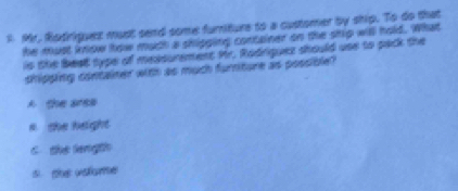 Mr. Rodriquez must send some fumiture to a customer by ship. To do that
he must know how much a shipping container on the ship will hold. What
is the beat type of measurement Mr. Radriquez should use to pack the
shipping container with as much furriture as possible?
A the arss
s she height
C. the length
s the valome