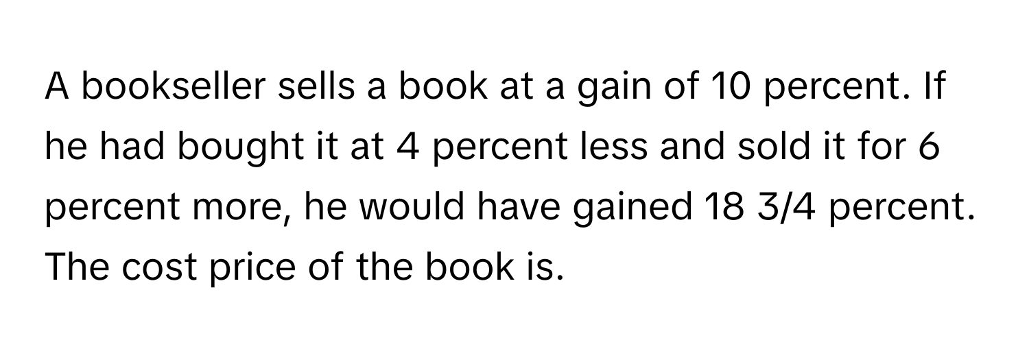 A bookseller sells a book at a gain of 10 percent. If he had bought it at 4 percent less and sold it for 6 percent more, he would have gained 18 3/4 percent. The cost price of the book is.