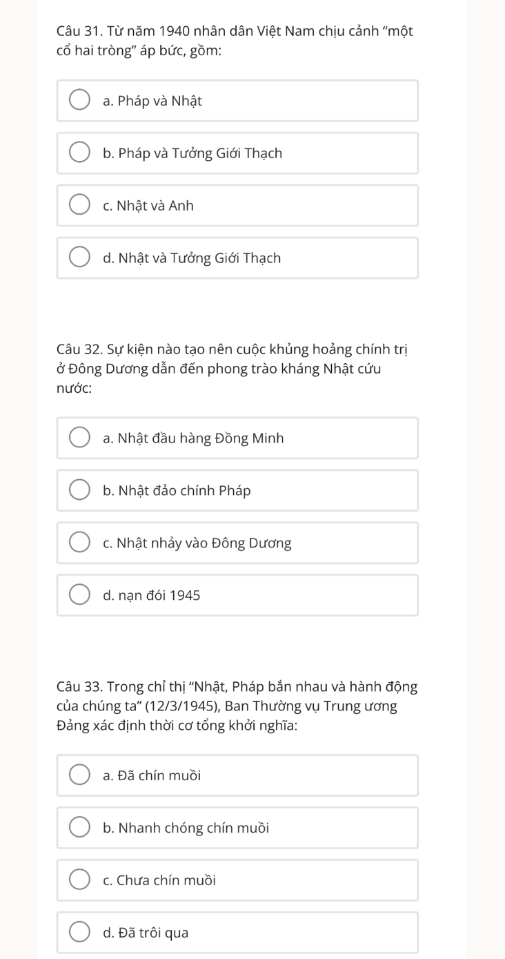 Từ năm 1940 nhân dân Việt Nam chịu cảnh "một
cổ hai tròng" áp bức, gồm:
a. Pháp và Nhật
b. Pháp và Tưởng Giới Thạch
c. Nhật và Anh
d. Nhật và Tưởng Giới Thạch
Câu 32. Sự kiện nào tạo nên cuộc khủng hoảng chính trị
ở Đông Dương dẫn đến phong trào kháng Nhật cứu
nước:
a. Nhật đầu hàng Đồng Minh
b. Nhật đảo chính Pháp
c. Nhật nhảy vào Đông Dương
d. nạn đói 1945
Câu 33. Trong chỉ thị ''Nhật, Pháp bắn nhau và hành động
của chúng ta'' (12/3 /1945), Ban Thường vụ Trung ương
Đảng xác định thời cơ tổng khởi nghĩa:
a. Đã chín muồi
b. Nhanh chóng chín muồi
c. Chưa chín muồi
d. Đã trôi qua