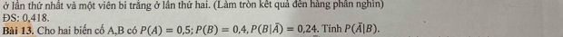 ở lần thứ nhất và một viên bi trằng ở lần thứ hai. (Làm tròn kết quả đên hàng phần nghĩn) 
ĐS: 0,418. 
Bài 13. Cho hai biến cố A, B có P(A)=0,5; P(B)=0,4, P(B|overline A)=0,24. Tính P(overline A|B).