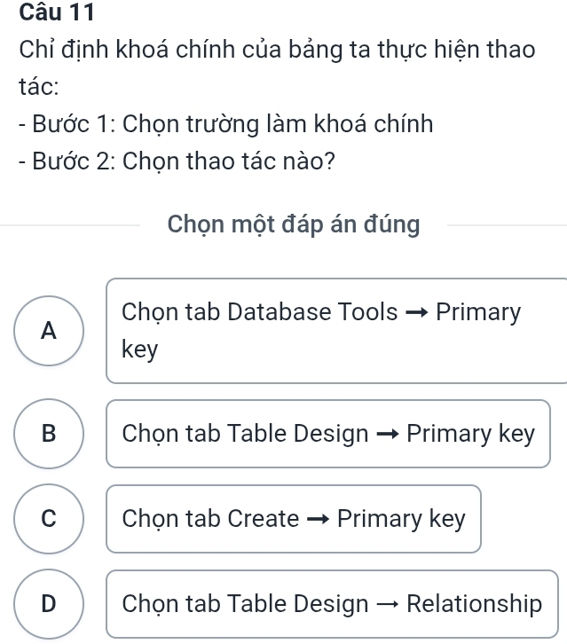 Chỉ định khoá chính của bảng ta thực hiện thao
tác:
- Bước 1: Chọn trường làm khoá chính
- Bước 2: Chọn thao tác nào?
Chọn một đáp án đúng
Chọn tab Database Tools - Primary
A
key
B Chọn tab Table Design Primary key
C Chọn tab Create Primary key
D Chọn tab Table Design Relationship