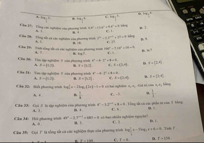 D.
A. log _ 3/2 2. log _ 3/2 3. log _ 2/3 6.
B. log _ 3/2 6.
C.
OPTN CALC
Câu 27: Tổng các nghiệm của phương trình 4.9^x-13.6^x+9.4^x=0 bằng
√
a
PACT
A. 3 ,
B. 4 . C. 1. D. 2 .
Câu 28: Tổng tất cả các nghiệm của phương trình 3^(2x)-2.3^(x+2)+27=0 bằng
A. 3. B. 18.
C. 27. D. 9. STO
Câu 29: Tính tổng tắt cá các nghiệm của phương trình 100^x-7.10^x+10=0.
D. ln 7
A. 7 . C. 1 .
B. log 7.
Cu 30: Tìm tập nghiệm S của phương trình 4^x-6· 2^x+8=0. D. S= 2;4 .
A. S=(1;2). B. S= 1;2 . C. S=(2;4).
Câu 31: Tìm tập nghiệm S của phương trình 4^x-6· 2^x+8=0.
A. S=(1;2). B. S= 1;2 . C. S=(2;4). D. S= 2;4 .
Câu 32: Biết phương trình log _2^(2x-2log _2)(2x)-1=0 có hai nghiệm x_1,x_2. Giá trị của x_1-x_2 bằng
A. 4 . B.  1/8 · C. -3 . D.  1/2 .
Câu 33: Gọi S là tập nghiệm của phương trình 4^x-3.2^(x+1)+8=0. Tổng tất cả các phần tử của S bằng.
A. 3 . B. 4 . C. 6 . D. 1 .
Câu 34: Hỏi phương trình 49^x-2.7^(x+3)+685=0 có bao nhiêu nghiệm nguyên?
A. 0 . B. 3 . C. 2 . D. | .
Câu 35: Gọi 7 là tổng tất cả các nghiệm thực của phương trình log _ 1/5 ^2x-5log _5x+6=0. Tinh T .
B. T=100. C. T=6. D. T=150.