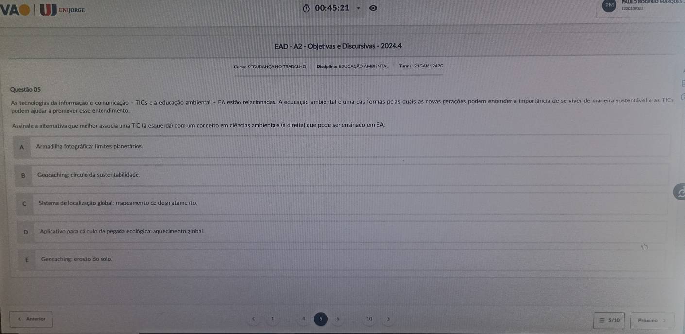 00:45:21 
VA● UNIJORGE 1220108022
EAD - A2 - Objetivas e Discursivas - 2024.4
Curso: SEGURANÇA NO TRABALHO Disciplina: EDUCAÇÃO AMBIENTAL Turma: 21GAM1242G
Questão 05
As tecnologias da informação e comunicação - TICs e a educação ambiental - EA estão relacionadas. A educação ambiental é uma das formas pelas quais as novas gerações podem entender a importância de se viver de maneira sustentável e as TC
podem ajudar a promover esse entendimento
Assinale a alternativa que melhor associa uma TIC (à esquerda) com um conceito em ciências ambientais (à direita) que pode ser ensinado em EA:
A Armadilha fotográfica: limites planetários.
Geocaching: círculo da sustentabilidade.
C Sistema de localização global: mapeamento de desmatamento.
D Aplicativo para cálculo de pegada ecológica: aquecimento global.
E Geocaching: erosão do solo.
10
≡ 5/10 Práximo