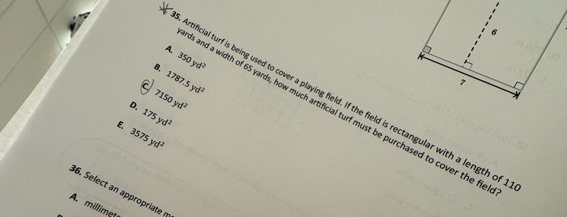 A.
8. 350yd^2
a 1787.5yd^2
7150yd^2
rtificial turf is being used to cover a playing field. If the field is rectangular with a length of
D. 175yd^2
s and a width of 65 yards, how much artificial turf must be purchased to cover the fic
E. 3575yd^2
36. Select an appropriate
A. millimet