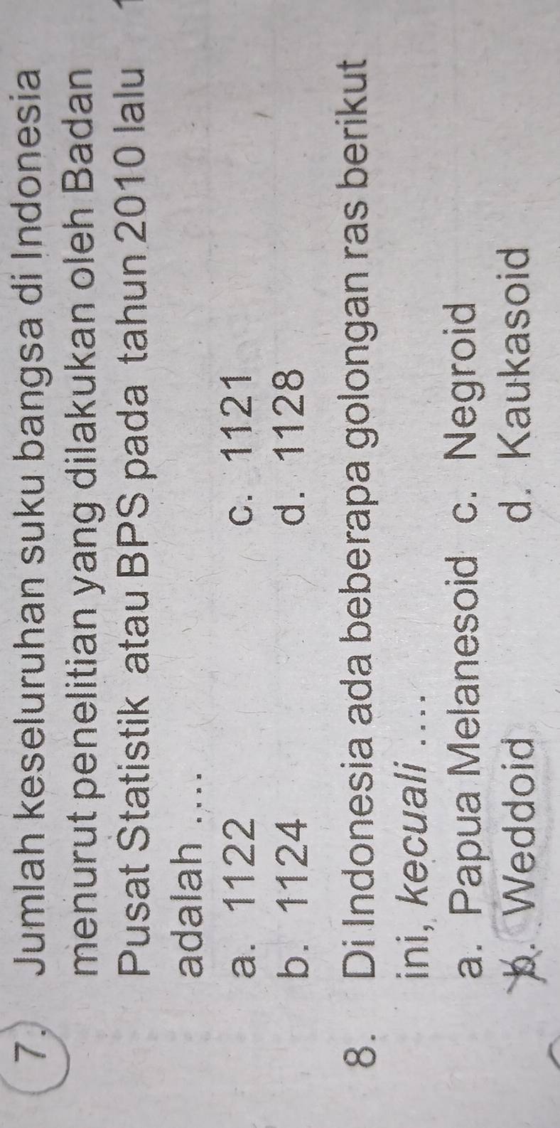 Jumlah keseluruhan suku bangsa di Indonesia
menurut penelitian yang dilakukan oleh Badan
Pusat Statistik atau BPS pada tahun 2010 lalu
adalah ....
a. 1122 c. 1121
b. 1124 d. 1128
8. Di Indonesia ada beberapa golongan ras berikut
ini, kecuali ...
a. Papua Melanesoid c. Negroid
b. Weddoid d. Kaukasoid