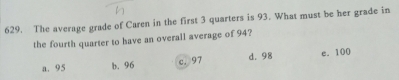 The average grade of Caren in the first 3 quarters is 93. What must be her grade in
the fourth quarter to have an overall average of 94?
a. 95 b. 96 c. 97 d. 98 e. 100