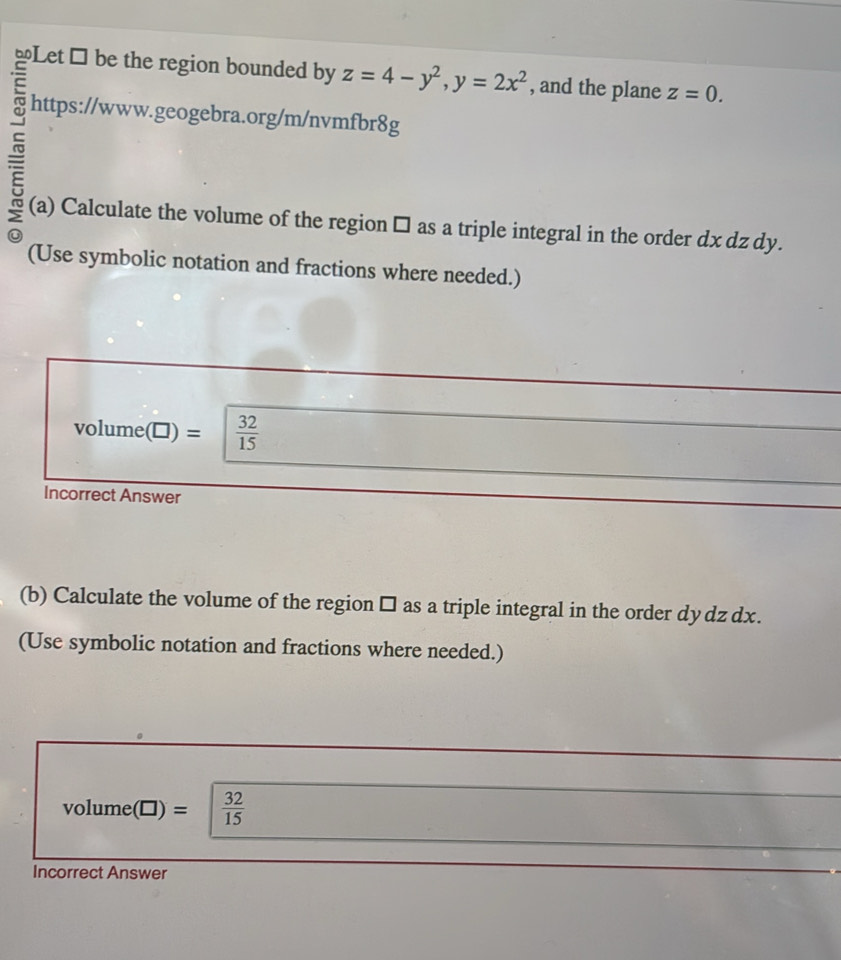 ≌Let # be the region bounded by z=4-y^2, y=2x^2 , and the plane z=0. 
c 
https://www.geogebra.org/m/nvmfbr8g 
(a) Calculate the volume of the region □ as a triple integral in the order dx dz dy. 
(Use symbolic notation and fractions where needed.) 
volume(□) =  32/15 
Incorrect Answer 
(b) Calculate the volume of the region □ as a triple integral in the order dydz dx. 
(Use symbolic notation and fractions where needed.)
volume(□) =  32/15 
Incorrect Answer