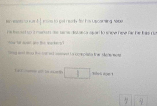 tan wants to run 4 1/2  miles to get ready for his upcoming race. 
He has set up 3 markers the same dislance apart to show how far he has rur 
How far spart are the markers? 
Dng and trop the conect answer to complete the statement 
t ach manus will be extactly j miles apart
 15/7   27/2 