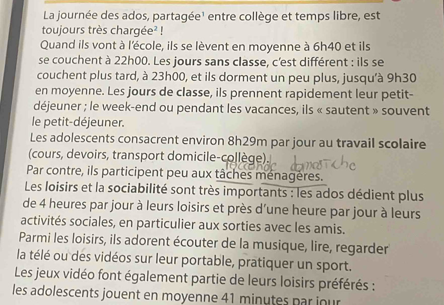 La journée des ados, partagée¹ entre collège et temps libre, est 
toujours très chargée² ! 
Quand ils vont à l'école, ils se lèvent en moyenne à 6h40 et ils 
se couchent à 22h00. Les jours sans classe, c’est différent : ils se 
couchent plus tard, à 23h00, et ils dorment un peu plus, jusqu'à 9h30
en moyenne. Les jours de classe, ils prennent rapidement leur petit- 
déjeuner ; le week-end ou pendant les vacances, ils « sautent » souvent 
le petit-déjeuner. 
Les adolescents consacrent environ 8h29m par jour au travail scolaire 
(cours, devoirs, transport domicile-collège). 
Par contre, ils participent peu aux tâches ménagères. 
Les loisirs et la sociabilité sont très importants : les ados dédient plus 
de 4 heures par jour à leurs loisirs et près d’une heure par jour à leurs 
activités sociales, en particulier aux sorties avec les amis. 
Parmi les loisirs, ils adorent écouter de la musique, lire, regarder 
la télé ou des vidéos sur leur portable, pratiquer un sport. 
Les jeux vidéo font également partie de leurs loisirs préférés : 
les adolescents jouent en moyenne 41 minutes par jour