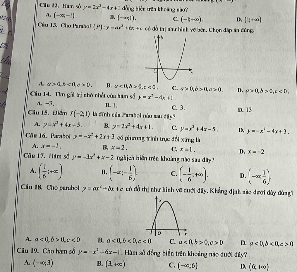 1°
Câu 12. Hàm số y=2x^2-4x+1 đồng biến trên khoảng nào?
A. (-∈fty ;-1).
B. (-∈fty ;1). C. (-1;+∈fty ). D. (1;+∈fty ).
Câu 13. Cho Parabol (P):y=ax^2+bx+c có đồ thị như hình vẽ bên. Chọn đáp án đúng.
A. a>0,b<0,c>0. B. a<0,b>0,c<0. C. a>0,b>0,c>0. D. a>0,b>0,c<0.
Câu 14. Tìm giá trị nhỏ nhất của hàm số y=x^2-4x+1.
A. -3 . B. 1 . C. 3 . D. 13 .
Câu 15. Điểm I(-2;1) là đỉnh của Parabol nào sau đây?
A. y=x^2+4x+5. B. y=2x^2+4x+1. C. y=x^2+4x-5. D. y=-x^2-4x+3.
Câu 16. Parabol y=-x^2+2x+3 có phương trình trục đối xứng là
A. x=-1. B. x=2. C. x=1.
D. x=-2.
Câu 17. Hàm số y=-3x^2+x-2 nghịch biến trên khoảng nào sau đây?
A. ( 1/6 ;+∈fty ). (-∈fty ;- 1/6 ). (- 1/6 ;+∈fty ). (-∈fty ; 1/6 ).
B.
C.
D.
Câu 18. Cho parabol y=ax^2+bx+c có đồ thị như hình vẽ dưới đây. Khẳng định nào dưới đây đúng?
A. a<0,b>0,c<0</tex> B. a<0,b<0,c<0</tex> C. a<0,b>0,c>0 D. a<0,b<0,c>0
Câu 19. Cho hàm số y=-x^2+6x-1. Hàm số đồng biến trên khoảng nào dưới đây?
A. (-∈fty ;3) B. (3;+∈fty ) C. (-∈fty ;6) D. (6;+∈fty )