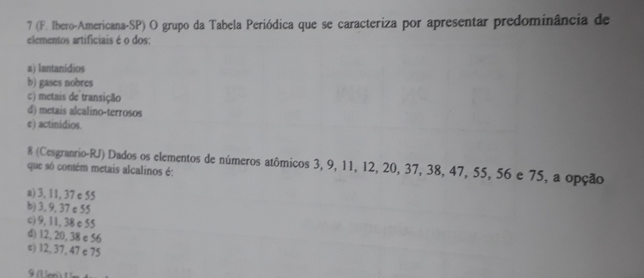 7 (F. Ibero-Americana-SP) O grupo da Tabela Periódica que se caracteriza por apresentar predominância de
elementos artificiais é o dos:
a) lantanídios
b) gases nobres
c) metais de transição
d) metais alcalino-terrosos
e) actinidios.
8 (Cesgranrio-RJ) Dados os elementos de números atômicos 3, 9, 11, 12, 20, 37, 38, 47, 55, 56 e 75, a opção
que só contém metais alcalinos é:
a) 3, 11, 37 e 55
b) 3, 9, 37 e 55
c) 9, 11, 38 e 55
d) 12, 20, 38 e 56
e) 12, 37, 47 e 75
9 U er) U m