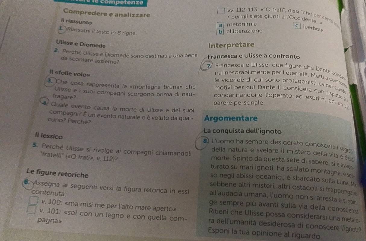 éle competenze
Compredere e analizzare
vv. 112-113: «"O frati", dissi "che per cento  
/ perigli siete giunti a l'Occidente..>
Il riassunto
a] metonimia
c iperbole
Riassumi il testo in 8 righe
ballitterazione
Ulisse e Diomede
Interpretare
Francesca e Ulisse a confronto
2. Perché Ulisse e Diomede sono destinati a una pena  Francesca e Ulisse: due figure che Dante condan
da scontare assieme? na inesorabilmente per l'eternità. Metti a confrom
le vicende di cui sono protagonisti evidenziando
Il «folle volo» motivi per cui Dante li considera con rispetto p
Ulisse e i suoi compagni scorgono prima di nau-
3. Che cosa rappresenta la «montagna bruna» che condannandone l'operato ed esprimi poi un tuo
fragare?
parere personale.
4. Quale evento causa la morte di Ulisse e dei suoi
compagni? É un evento naturale o è voluto da qual- Argomentare
cuno? Perché?
La conquista dell’ignoto
Il lessico
Luomo ha sempre desiderato conoscere i segreti
della natura e svelare il mistero della vita e della
5. Perché Ulisse si rivolge ai compagni chiamandoli morte. Spinto da questa sete di sapere, si è ave
"fratelli" («O frati», v. 112)? turato su mari ignoti, ha scalato montagne, é sce
so negli abissi oceanici, è sbarcato sulla Luna. Ma
Le figure retoriche sebbene altri misteri, altri ostacoli si frappongano
6. Assegna ai seguenti versi la figura retorica in essi all'audacia umana, l’uomo non si arresta e si spin-
contenuta: ge sempre più avanti sulla via della conoscenza.
v. 100: «ma misi me per l'alto mare aperto» Ritieni che Ulisse possa considerarsi una metafo-
v. 101: «sol con un legno e con quella com- ra dell'umanità desiderosa di conoscere l'ignoto'
pagna» Esponi la tua opinione al riguardo.