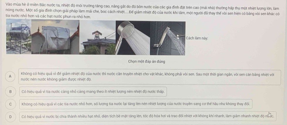 Vào mùa hè ở miền Bắc nước ta, nhiệt độ môi trường tăng cao, nâng gắt do đó bồn nước của các gia đình đặt trên cao (mái nhà) thường hấp thụ một nhiệt lượng lớn, làm
nóng nước. Một số gia đình chọn giải pháp làm mái che, boc cách nhiệt.....Đế giám nhiệt độ của nước khi tâm, một người đã thay thế vòi sen hiện có bằng vòi sen khác có
tia nước nhỏ hơn và các hạt nước phun ra nhỏ hơn.
Chọn một đáp án đúng
A Không có hiệu quả vì đế giảm nhiệt độ của nước thì nước cần truyền nhiệt cho vật khác, không phải vòi sen. Sau một thời gian ngần, vòi sen cân bằng nhiệt với
nước nên nước không giảm được nhiệt độ.
B Có hiệu quả vì tia nước càng nhỏ càng mang theo ít nhiệt lượng nên nhiệt độ nước thấp.
C Không có hiệu quả vì các tia nước nhỏ hơn, số lượng tia nước lại tăng lên nên nhiệt lượng của nước truyền sang cơ thế hầu như không thay đối.
D Có hiệu quả vì nước bị chia thành nhiều hạt nhỏ, diện tích bề mặt tăng lên, tốc độ hóa hơi và trao đối nhiệt với không khí nhanh, làm giảm nhanh nhiệt độ nổ ớc.