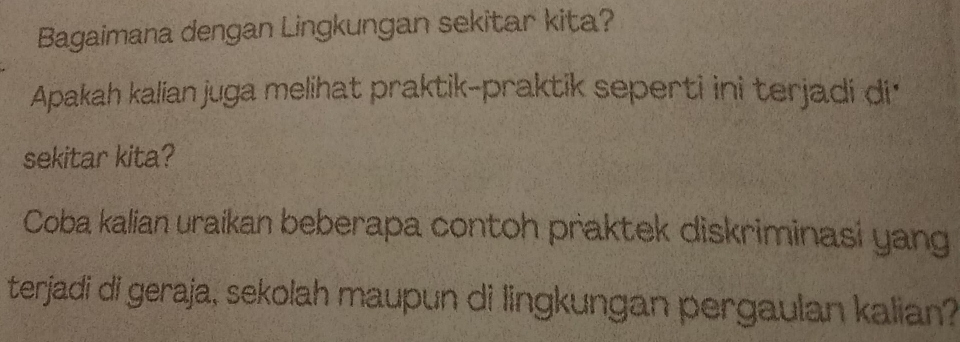 Bagaimana dengan Lingkungan sekitar kita? 
Apakah kalian juga melihat praktik-praktik seperti ini terjadi di 
sekitar kita? 
Coba kalian uraikan beberapa contoh praktek diskriminasi yang 
terjadi di geraja, sekolah maupun di lingkungan pergaulan kalian?