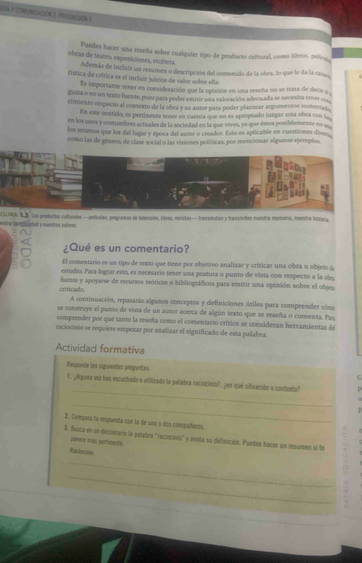 Eua y comincación 2. progredión 2
Puedes hacer una reseña sobre cualquier tipo de producto cultural, como libros, pelíes
obras de teatro, exposiciones, etcétera..
Además de incluir un resumen o descripción del contenido de la obra, lo que le da la cara
rística de crítica es el incluir juicios de valor sobre ella.
Es importante tener en consideración que la opinión en una reseña no se trata de decirz  
gusta o no un texto fuente, pues para poder emitir una valoración adecuada se necesita tener o
cimiento respecto al contexto de la obra y su autor para poder plantear argumentos sustentad .
En este sentido, es pertinente tener en cuenta que no es apropiado juzgar una obra con b
en los usos y costumbres actuales de la sociedad en la que vives, ya que éstos posiblemente no s
los mismos que los del lugar y época del autor o creador. Esto es aplicable en cuestiones diver
como las de género, de clase social o las visiones políticas, por mencionar algunos ejemplos.
GURA 15 Los productos culturales —películas, programas de televisión, libros, revistas— transmutan y transmiten nuestra memoria, nuestra historia
estra sensibilidad y nuestros valores.
¿Qué es un comentario?
El comentario es un tipo de texto que tiene por objetivo analizar y criticar una obra u objeto de
estudio. Para lograr esto, es necesario tener una postura o punto de vista con respecto a la obn
fuente y apoyarse de recursos teóricos o bibliográficos para emitir una opinión sobre el objet
criticado
A continuación, repasarás algunos conceptos y definiciones útiles para comprender cóm
se construye el punto de vista de un autor acerca de algún texto que se reseña o comenta. Par
comprender por qué tanto la reseña como el comentario crítico se consideran herramientas del
raciocinio se requiere empezar por analizar el significado de esta palabra.
Actividad formativa
Responde las siguientes preguntas.
C
_
1. ¿Alguna vez has escuchado o utilizado la palabra raciocinio?, ¿en qué situación o contexto?
_
.
2. Compara tu respuesta con la de uno o dos compañeros.
   
3. Busca en un diccionario la palabra “raciocinio” y anota su definición. Puedes hacer un resumen si te
parece más pertinente.
Raciocínio:
_
_