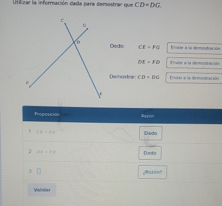 Utilizar la información dada para demostrar que CD=DG. 
Dado: CE=FG Enviar a la demostración
DE=FD Enviar a la demostración 
Demostrar: CD=DG Enviar a la demostración 
Proposición Razón 
1 CE=FG Dado 
2 DE=FD
Dado 
¿Razón? 
Validar