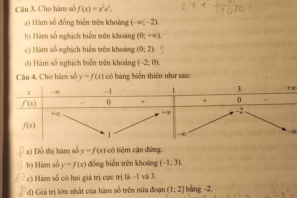 Cho hàm số f(x)=x^2e^x.
a) Hàm số đồng biến trên khoảng (-∈fty ;-2).
b) Hàm số nghịch biến trên khoảng (0;+∈fty ).
c) Hàm số nghịch biến trên khoảng (0;2).
d) Hàm số nghịch biến trên khoảng (-2;0).
Câu 4. Cho hàm số y=f(x) có bảng biến thiên như sau:
∞
∞
a) Đồ thị hàm số y=f(x) có tiệm cận đứng.
b) Hàm số y=f(x) đồng biến trên khoảng (-1;3).
c) Hàm số có hai giá trị cực trị là −1 và 3.
d) Giá trị lớn nhất của hàm số trên nửa đoạn (1;2] bằng -2.