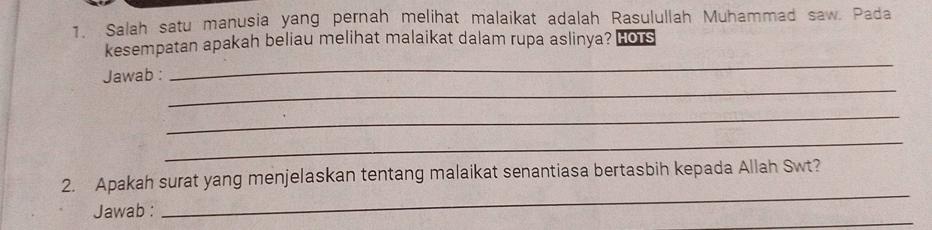 Salah satu manusia yang pernah melihat malaikat adalah Rasulullah Muhammad saw. Pada 
kesempatan apakah beliau melihat malaikat dalam rupa aslinya? HOTS 
_ 
_ 
Jawab : 
_ 
_ 
_ 
2. Apakah surat yang menjelaskan tentang malaikat senantiasa bertasbih kepada Allah Swt? 
_ 
Jawab :