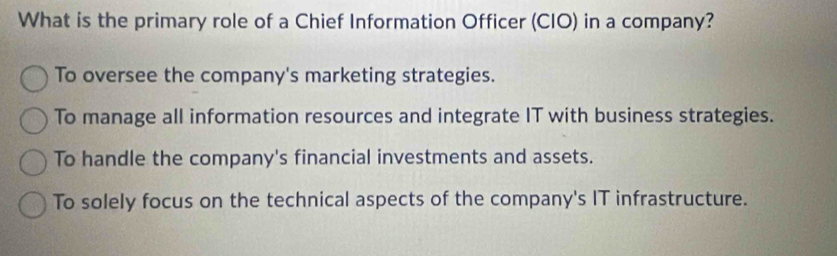 What is the primary role of a Chief Information Officer (CIO) in a company?
To oversee the company's marketing strategies.
To manage all information resources and integrate IT with business strategies.
To handle the company's financial investments and assets.
To solely focus on the technical aspects of the company's IT infrastructure.