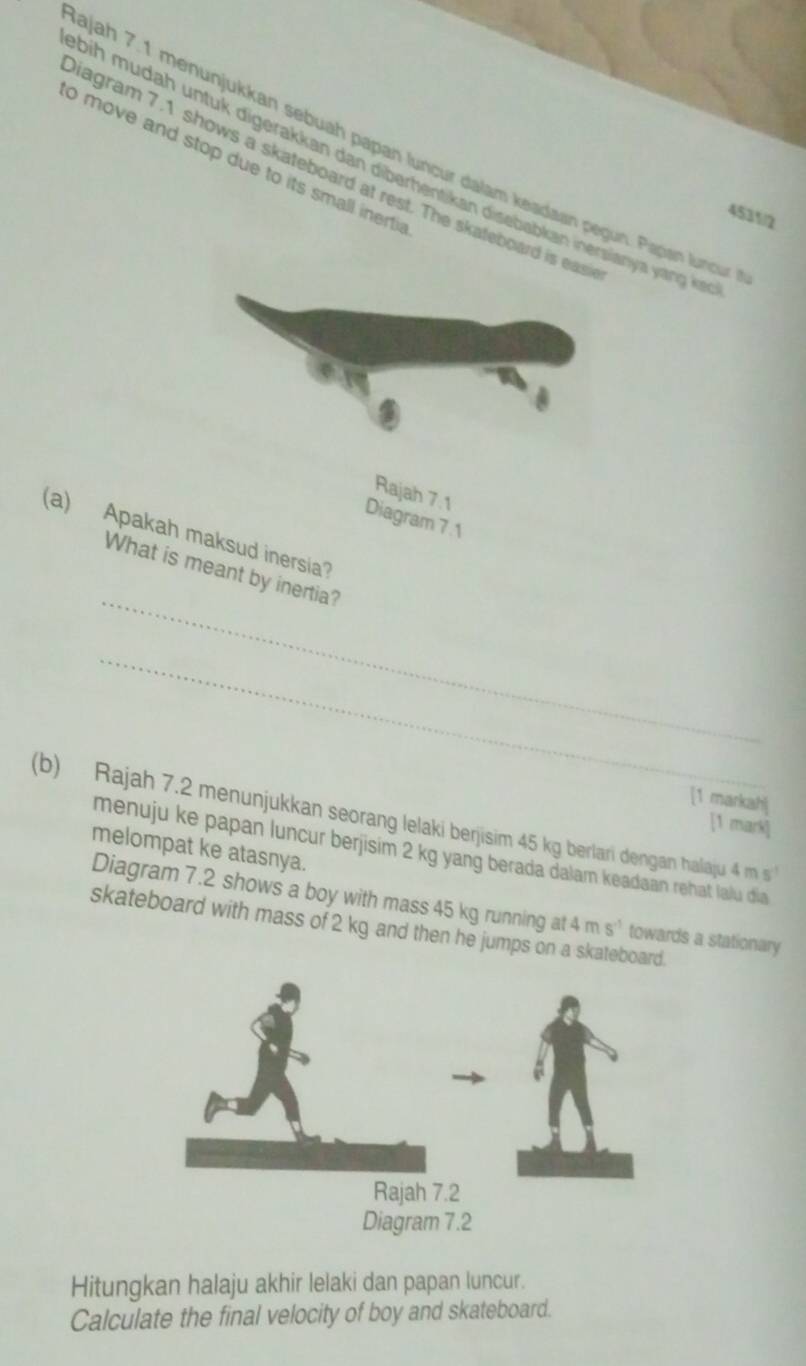 ajah 7.1 menunjukkan sebuáh papan luncur dalam keadaan pegun. Papan luncun 
o move and stop due to its small inerti 
bih mudah untuk digerakkan dan diberhentikan disebabkan inersianya yang ki 
iagram 7.1 shows a skateboard at rest. The skateboard is eas 
4531/2 
Rajah 7.1 
Diagram 7 .1 
(a) Apakah maksud inersia? 
_ 
What is meant by inertia? 
_ 
[1 markah] 
(b) Rajah 7.2 menunjukkan seorang lelaki berjisim 45 kg berlari dengan halaju 4 m s
[1 mark] 
melompat ke atasnya. 
menuju ke papan luncur berjisim 2 kg yang berada dalam keadaan rehat lalu dia 
Diagram 7.2 shows a boy with mass 45 kg running at 4ms^(-1) towards a stationary 
skateboard with mass of 2 kg and then he jumps on a skateboa 
Hitungkan halaju akhir lelaki dan papan luncur. 
Calculate the final velocity of boy and skateboard.