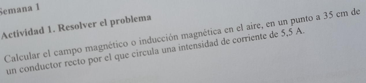 Semana 1 
Actividad 1. Resolver el problema 
Calcular el campo magnético o inducción magnética en el aire, en un punto a 35 cm de 
un conductor recto por el que circula una intensidad de corriente de 5,5 A.