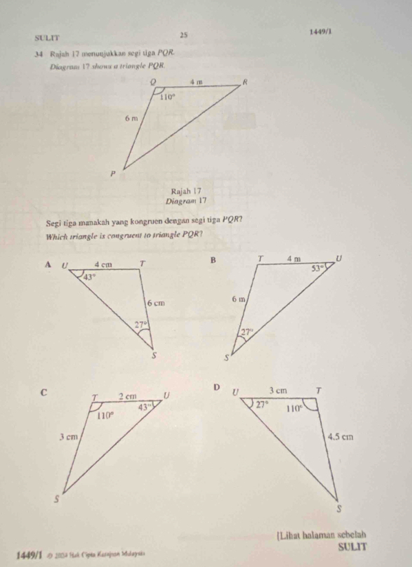 SULIT 1449/1
34 Rajah 17 menunjukkan segi tiga PQR.
Diagram 1? shows a triangle PQR
Rajah 1 7
Diagram 17
Segi tiga manakah yang kongruen dengan segi tiga PQR?
Which triangle is congruent to triangle PQR?
 
 
 
 
 
[Lihat halaman sebelah
SULIT
1449/1 D 1003 Hak Cipia Karnjnon Iokaysia