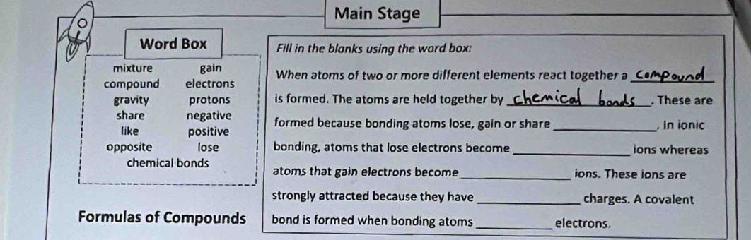 Main Stage 
Word Box Fill in the blanks using the word box: 
mixture gain 
compound electrons When atoms of two or more different elements react together a_ 
gravity protons is formed. The atoms are held together by _. These are 
share negative formed because bonding atoms lose, gain or share _. In ionic 
like positive 
opposite lose bonding, atoms that lose electrons become _ions whereas 
chemical bonds atoms that gain electrons become _ions. These ions are 
strongly attracted because they have _charges. A covalent 
Formulas of Compounds bond is formed when bonding atoms _electrons.