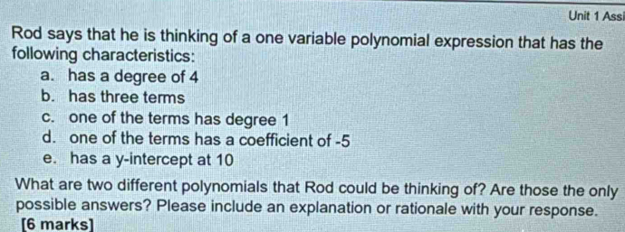 Assi 
Rod says that he is thinking of a one variable polynomial expression that has the 
following characteristics: 
a. has a degree of 4
b. has three terms 
c. one of the terms has degree 1
d. one of the terms has a coefficient of -5
e. has a y-intercept at 10
What are two different polynomials that Rod could be thinking of? Are those the only 
possible answers? Please include an explanation or rationale with your response. 
[6 marks]