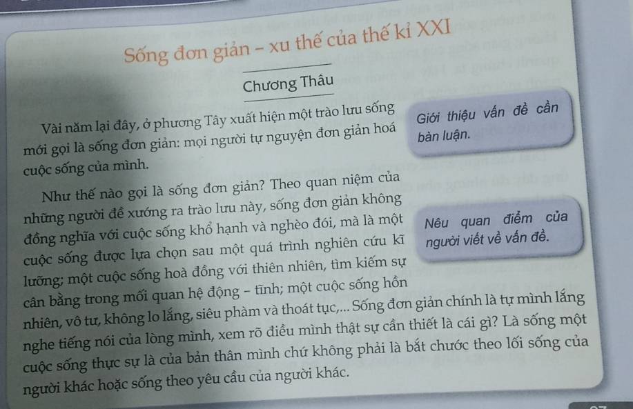 Sống đơn giản - xu thế của thế kỉ XXI 
Chương Thâu 
Vài năm lại đây, ở phương Tây xuất hiện một trào lưu sống 
mới gọi là sống đơn giản: mọi người tự nguyện đơn giản hoá Giới thiệu vấn đề cần 
bàn luận. 
cuộc sống của mình. 
Như thế nào gọi là sống đơn giản? Theo quan niệm của 
những người đề xướng ra trào lưu này, sống đơn giản không 
đồng nghĩa với cuộc sống khổ hạnh và nghèo đói, mà là một Nêu quan điểm của 
cuộc sống được lựa chọn sau một quá trình nghiên cứu kĩ người viết về vấn đề. 
luỡng; một cuộc sống hoà đồng với thiên nhiên, tìm kiếm sự 
cân bằng trong mối quan hệ động - tīnh; một cuộc sống hồn 
nhiên, vô tư, không lo lắng, siêu phàm và thoát tục,... Sống đơn giản chính là tự mình lắng 
nghe tiếng nói của lòng mình, xem rõ điều mình thật sự cần thiết là cái gì? Là sống một 
cuộc sống thực sự là của bản thân mình chứ không phải là bắt chước theo lối sống của 
người khác hoặc sống theo yêu cầu của người khác.